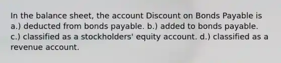 In the balance sheet, the account Discount on Bonds Payable is a.) deducted from bonds payable. b.) added to bonds payable. c.) classified as a stockholders' equity account. d.) classified as a revenue account.