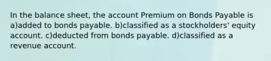 In the balance sheet, the account Premium on Bonds Payable is a)added to bonds payable. b)classified as a stockholders' equity account. c)deducted from bonds payable. d)classified as a revenue account.