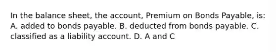 In the balance​ sheet, the​ account, Premium on Bonds​ Payable, is: A. added to bonds payable. B. deducted from bonds payable. C. classified as a liability account. D. A and C