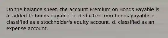 On the balance sheet, the account Premium on Bonds Payable is a. added to bonds payable. b. deducted from bonds payable. c. classified as a stockholder's equity account. d. classified as an expense account.