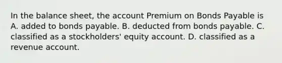 In the balance sheet, the account Premium on Bonds Payable is A. added to bonds payable. B. deducted from bonds payable. C. classified as a stockholders' equity account. D. classified as a revenue account.