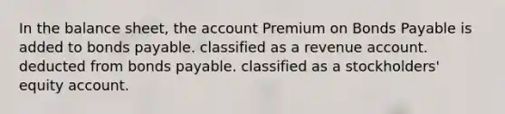 In the balance sheet, the account Premium on Bonds Payable is added to bonds payable. classified as a revenue account. deducted from bonds payable. classified as a stockholders' equity account.