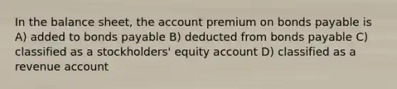 In the balance sheet, the account premium on bonds payable is A) added to bonds payable B) deducted from bonds payable C) classified as a stockholders' equity account D) classified as a revenue account