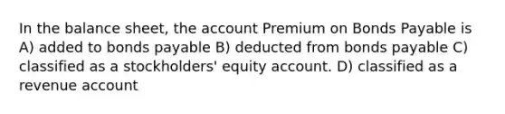 In the balance sheet, the account Premium on <a href='https://www.questionai.com/knowledge/kvHJpN4vyZ-bonds-payable' class='anchor-knowledge'>bonds payable</a> is A) added to bonds payable B) deducted from bonds payable C) classified as a stockholders' equity account. D) classified as a revenue account