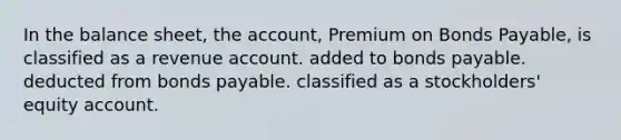 In the balance sheet, the account, Premium on Bonds Payable, is classified as a revenue account. added to bonds payable. deducted from bonds payable. classified as a stockholders' equity account.