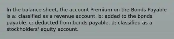 In the balance sheet, the account Premium on the <a href='https://www.questionai.com/knowledge/kvHJpN4vyZ-bonds-payable' class='anchor-knowledge'>bonds payable</a> is a: classified as a revenue account. b: added to the bonds payable. c: deducted from bonds payable. d: classified as a stockholders' equity account.