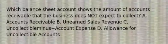 Which balance sheet account shows the amount of accounts receivable that the business does NOT expect to​ collect? A. Accounts Receivable B. Unearned Sales Revenue C. Uncollectibleminus−Account Expense D. Allowance for Uncollectible Accounts