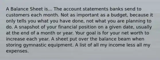 A Balance Sheet is... The account statements banks send to customers each month. Not as important as a budget, because it only tells you what you have done, not what you are planning to do. A snapshot of your financial position on a given date, usually at the end of a month or year. Your goal is for your net worth to increase each year. A sheet put over the balance beam when storing gymnastic equipment. A list of all my income less all my expenses.