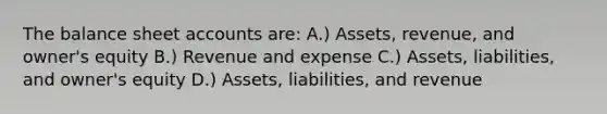 The balance sheet accounts are: A.) Assets, revenue, and owner's equity B.) Revenue and expense C.) Assets, liabilities, and owner's equity D.) Assets, liabilities, and revenue