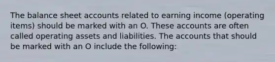 The balance sheet accounts related to earning income (operating items) should be marked with an O. These accounts are often called operating assets and liabilities. The accounts that should be marked with an O include the following: