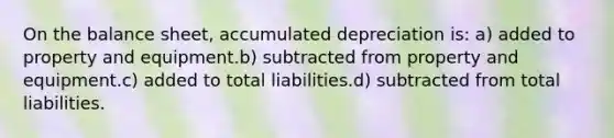 On the balance sheet, accumulated depreciation is: a) added to property and equipment.b) subtracted from property and equipment.c) added to total liabilities.d) subtracted from total liabilities.