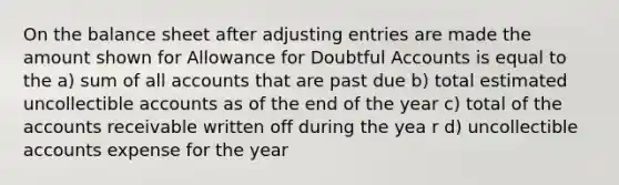 On the balance sheet after adjusting entries are made the amount shown for Allowance for Doubtful Accounts is equal to the a) sum of all accounts that are past due b) total estimated uncollectible accounts as of the end of the year c) total of the accounts receivable written off during the yea r d) uncollectible accounts expense for the year