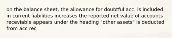 on the balance sheet, the allowance for doubtful acc: is included in current liabilities increases the reported net value of accounts receviable appears under the heading "other assets" is deducted from acc rec