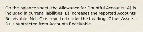 On the balance sheet, the Allowance for Doubtful Accounts: A) is included in current liabilities. B) increases the reported Accounts Receivable, Net. C) is reported under the heading "Other Assets." D) is subtracted from Accounts Receivable.