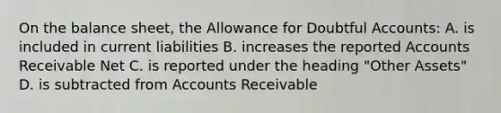 On the balance sheet, the Allowance for Doubtful Accounts: A. is included in current liabilities B. increases the reported Accounts Receivable Net C. is reported under the heading "Other Assets" D. is subtracted from Accounts Receivable