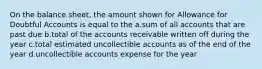 On the balance sheet, the amount shown for Allowance for Doubtful Accounts is equal to the a.sum of all accounts that are past due b.total of the accounts receivable written off during the year c.total estimated uncollectible accounts as of the end of the year d.uncollectible accounts expense for the year