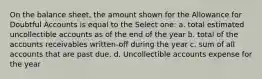 On the balance sheet, the amount shown for the Allowance for Doubtful Accounts is equal to the Select one: a. total estimated uncollectible accounts as of the end of the year b. total of the accounts receivables written-off during the year c. sum of all accounts that are past due. d. Uncollectible accounts expense for the year