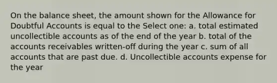 On the balance sheet, the amount shown for the Allowance for Doubtful Accounts is equal to the Select one: a. total estimated uncollectible accounts as of the end of the year b. total of the accounts receivables written-off during the year c. sum of all accounts that are past due. d. Uncollectible accounts expense for the year