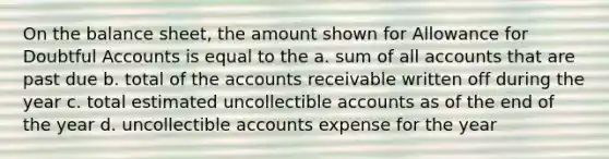 On the balance sheet, the amount shown for Allowance for Doubtful Accounts is equal to the a. sum of all accounts that are past due b. total of the accounts receivable written off during the year c. total estimated uncollectible accounts as of the end of the year d. uncollectible accounts expense for the year