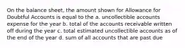 On the balance sheet, the amount shown for Allowance for Doubtful Accounts is equal to the a. uncollectible accounts expense for the year b. total of the accounts receivable written off during the year c. total estimated uncollectible accounts as of the end of the year d. sum of all accounts that are past due