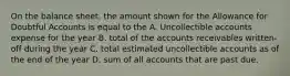 On the balance sheet, the amount shown for the Allowance for Doubtful Accounts is equal to the A. Uncollectible accounts expense for the year B. total of the accounts receivables written-off during the year C. total estimated uncollectible accounts as of the end of the year D. sum of all accounts that are past due.