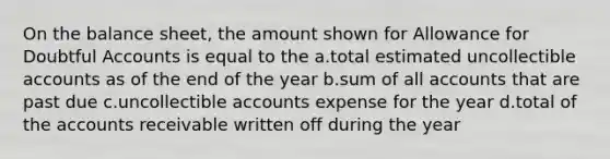 On the balance sheet, the amount shown for Allowance for Doubtful Accounts is equal to the a.total estimated uncollectible accounts as of the end of the year b.sum of all accounts that are past due c.uncollectible accounts expense for the year d.total of the accounts receivable written off during the year