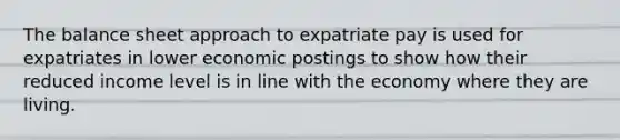 The balance sheet approach to expatriate pay is used for expatriates in lower economic postings to show how their reduced income level is in line with the economy where they are living.