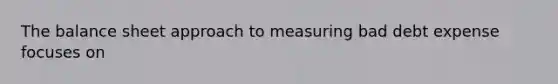 The balance sheet approach to measuring bad debt expense focuses on