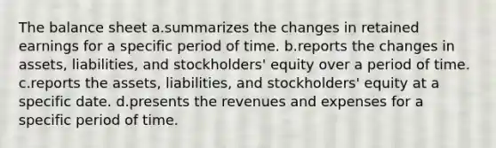 The balance sheet a.summarizes the changes in retained earnings for a specific period of time. b.reports the changes in assets, liabilities, and stockholders' equity over a period of time. c.reports the assets, liabilities, and stockholders' equity at a specific date. d.presents the revenues and expenses for a specific period of time.