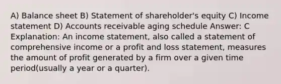 A) Balance sheet B) Statement of shareholder's equity C) Income statement D) Accounts receivable aging schedule Answer: C Explanation: An income statement, also called a statement of comprehensive income or a profit and loss statement, measures the amount of profit generated by a firm over a given time period(usually a year or a quarter).