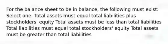 For the balance sheet to be in balance, the following must exist: Select one: Total assets must equal total liabilities plus stockholders' equity Total assets must be less than total liabilities Total liabilities must equal total stockholders' equity Total assets must be greater than total liabilities