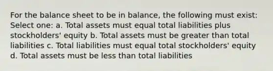 For the balance sheet to be in balance, the following must exist: Select one: a. Total assets must equal total liabilities plus stockholders' equity b. Total assets must be greater than total liabilities c. Total liabilities must equal total stockholders' equity d. Total assets must be less than total liabilities