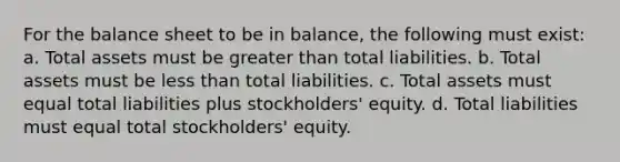 For the balance sheet to be in balance, the following must exist: a. Total assets must be <a href='https://www.questionai.com/knowledge/ktgHnBD4o3-greater-than' class='anchor-knowledge'>greater than</a> total liabilities. b. Total assets must be <a href='https://www.questionai.com/knowledge/k7BtlYpAMX-less-than' class='anchor-knowledge'>less than</a> total liabilities. c. Total assets must equal total liabilities plus stockholders' equity. d. Total liabilities must equal total stockholders' equity.