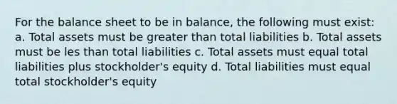 For the balance sheet to be in balance, the following must exist: a. Total assets must be greater than total liabilities b. Total assets must be les than total liabilities c. Total assets must equal total liabilities plus stockholder's equity d. Total liabilities must equal total stockholder's equity