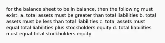 for the balance sheet to be in balance, then the following must exist: a. total assets must be greater than total liabilities b. total assets must be less than total liabilities c. total assets must equal total liabilities plus stockholders equity d. total liabilities must equal total stockholders equity