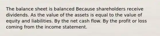 The balance sheet is balanced Because shareholders receive dividends. As the value of the assets is equal to the value of equity and liabilities. By the net cash flow. By the profit or loss coming from the income statement.