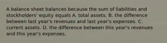 A balance sheet balances because the sum of liabilities and stockholders' equity equals A. total assets. B. the difference between last year's revenues and last year's expenses. C. current assets. D. the difference between this year's revenues and this year's expenses.