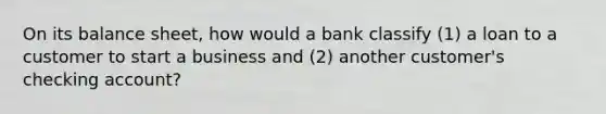 On its balance sheet, how would a bank classify (1) a loan to a customer to start a business and (2) another customer's checking account?