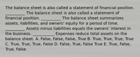 The balance sheet is also called a statement of financial position. __________ The balance sheet is also called a statement of financial position. __________ The balance sheet summarizes assets, liabilities, and owners' equity for a period of time. __________ Assets minus liabilities equals the owners' interest in the business. ___________ Expenses reduce total assets on the balance sheet. A. False, False, False, True B. True, True, True, True C. True, True, True, False D. False, True, False True E. True, False, True, False