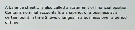 A balance sheet... Is also called a statement of financial position Contains nominal accounts Is a snapshot of a business at a certain point in time Shows changes in a business over a period of time
