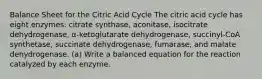 Balance Sheet for the Citric Acid Cycle The citric acid cycle has eight enzymes: citrate synthase, aconitase, isocitrate dehydrogenase, α-ketoglutarate dehydrogenase, succinyl-CoA synthetase, succinate dehydrogenase, fumarase, and malate dehydrogenase. (a) Write a balanced equation for the reaction catalyzed by each enzyme.