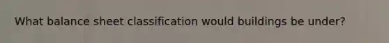 What balance sheet classification would buildings be under?