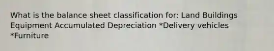 What is the balance sheet classification for: Land Buildings Equipment Accumulated Depreciation *Delivery vehicles *Furniture