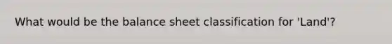 What would be the balance sheet classification for 'Land'?