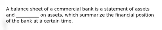 A balance sheet of a commercial bank is a statement of assets and __________ on assets, which summarize the financial position of the bank at a certain time.