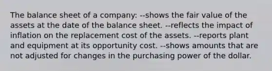 The balance sheet of a company: --shows the fair value of the assets at the date of the balance sheet. --reflects the impact of inflation on the replacement cost of the assets. --reports plant and equipment at its opportunity cost. --shows amounts that are not adjusted for changes in the purchasing power of the dollar.