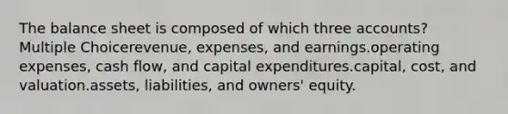 The balance sheet is composed of which three accounts? Multiple Choicerevenue, expenses, and earnings.operating expenses, cash flow, and capital expenditures.capital, cost, and valuation.assets, liabilities, and owners' equity.