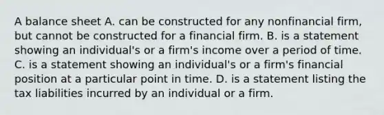 A balance sheet A. can be constructed for any nonfinancial​ firm, but cannot be constructed for a financial firm. B. is a statement showing an​ individual's or a​ firm's income over a period of time. C. is a statement showing an​ individual's or a​ firm's financial position at a particular point in time. D. is a statement listing the tax liabilities incurred by an individual or a firm.