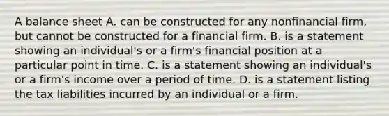 A balance sheet A. can be constructed for any nonfinancial​ firm, but cannot be constructed for a financial firm. B. is a statement showing an​ individual's or a​ firm's financial position at a particular point in time. C. is a statement showing an​ individual's or a​ firm's income over a period of time. D. is a statement listing the tax liabilities incurred by an individual or a firm.