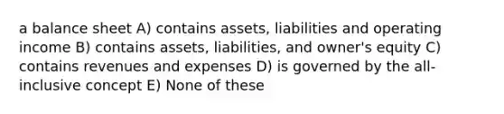 a balance sheet A) contains assets, liabilities and operating income B) contains assets, liabilities, and owner's equity C) contains revenues and expenses D) is governed by the all-inclusive concept E) None of these